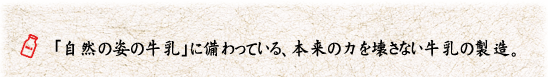 「自然の姿の牛乳」に備わっている、本来の力を壊さない牛乳の製造。 