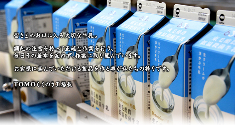 皆さまのお口に入る大切な牛乳。細心の注意を持って正確な作業行う、毎日その基本を忘れず作業に取り組んでいます。お客様に喜んでいただける製品を作る事が私達の誇りです。TOMOらくのう工場長